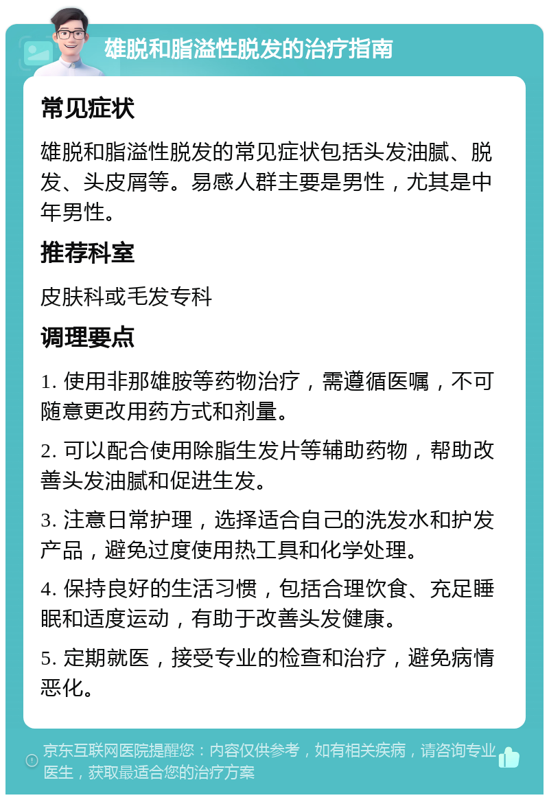 雄脱和脂溢性脱发的治疗指南 常见症状 雄脱和脂溢性脱发的常见症状包括头发油腻、脱发、头皮屑等。易感人群主要是男性，尤其是中年男性。 推荐科室 皮肤科或毛发专科 调理要点 1. 使用非那雄胺等药物治疗，需遵循医嘱，不可随意更改用药方式和剂量。 2. 可以配合使用除脂生发片等辅助药物，帮助改善头发油腻和促进生发。 3. 注意日常护理，选择适合自己的洗发水和护发产品，避免过度使用热工具和化学处理。 4. 保持良好的生活习惯，包括合理饮食、充足睡眠和适度运动，有助于改善头发健康。 5. 定期就医，接受专业的检查和治疗，避免病情恶化。