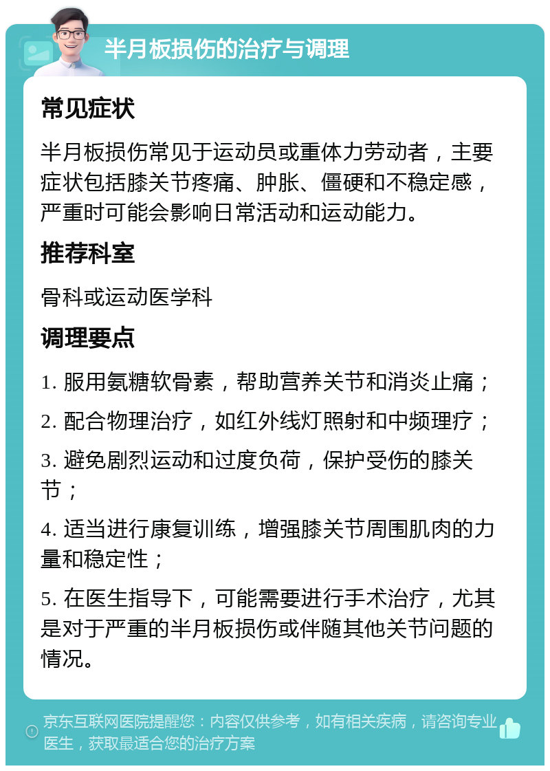 半月板损伤的治疗与调理 常见症状 半月板损伤常见于运动员或重体力劳动者，主要症状包括膝关节疼痛、肿胀、僵硬和不稳定感，严重时可能会影响日常活动和运动能力。 推荐科室 骨科或运动医学科 调理要点 1. 服用氨糖软骨素，帮助营养关节和消炎止痛； 2. 配合物理治疗，如红外线灯照射和中频理疗； 3. 避免剧烈运动和过度负荷，保护受伤的膝关节； 4. 适当进行康复训练，增强膝关节周围肌肉的力量和稳定性； 5. 在医生指导下，可能需要进行手术治疗，尤其是对于严重的半月板损伤或伴随其他关节问题的情况。