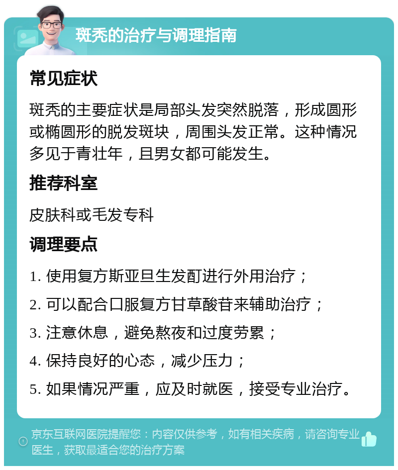 斑秃的治疗与调理指南 常见症状 斑秃的主要症状是局部头发突然脱落，形成圆形或椭圆形的脱发斑块，周围头发正常。这种情况多见于青壮年，且男女都可能发生。 推荐科室 皮肤科或毛发专科 调理要点 1. 使用复方斯亚旦生发酊进行外用治疗； 2. 可以配合口服复方甘草酸苷来辅助治疗； 3. 注意休息，避免熬夜和过度劳累； 4. 保持良好的心态，减少压力； 5. 如果情况严重，应及时就医，接受专业治疗。