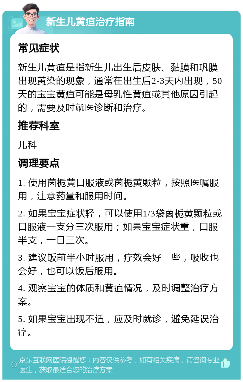 新生儿黄疸治疗指南 常见症状 新生儿黄疸是指新生儿出生后皮肤、黏膜和巩膜出现黄染的现象，通常在出生后2-3天内出现，50天的宝宝黄疸可能是母乳性黄疸或其他原因引起的，需要及时就医诊断和治疗。 推荐科室 儿科 调理要点 1. 使用茵栀黄口服液或茵栀黄颗粒，按照医嘱服用，注意药量和服用时间。 2. 如果宝宝症状轻，可以使用1/3袋茵栀黄颗粒或口服液一支分三次服用；如果宝宝症状重，口服半支，一日三次。 3. 建议饭前半小时服用，疗效会好一些，吸收也会好，也可以饭后服用。 4. 观察宝宝的体质和黄疸情况，及时调整治疗方案。 5. 如果宝宝出现不适，应及时就诊，避免延误治疗。