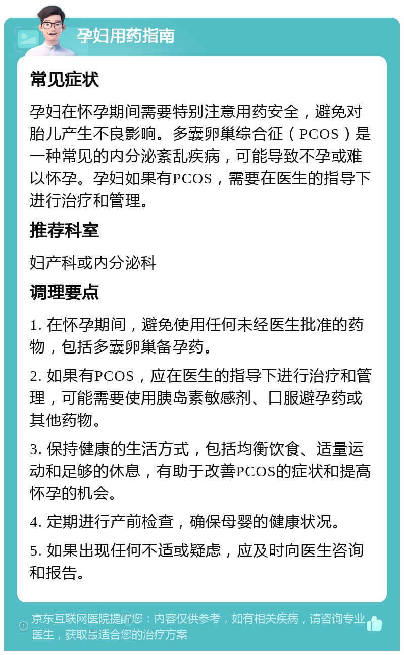 孕妇用药指南 常见症状 孕妇在怀孕期间需要特别注意用药安全，避免对胎儿产生不良影响。多囊卵巢综合征（PCOS）是一种常见的内分泌紊乱疾病，可能导致不孕或难以怀孕。孕妇如果有PCOS，需要在医生的指导下进行治疗和管理。 推荐科室 妇产科或内分泌科 调理要点 1. 在怀孕期间，避免使用任何未经医生批准的药物，包括多囊卵巢备孕药。 2. 如果有PCOS，应在医生的指导下进行治疗和管理，可能需要使用胰岛素敏感剂、口服避孕药或其他药物。 3. 保持健康的生活方式，包括均衡饮食、适量运动和足够的休息，有助于改善PCOS的症状和提高怀孕的机会。 4. 定期进行产前检查，确保母婴的健康状况。 5. 如果出现任何不适或疑虑，应及时向医生咨询和报告。