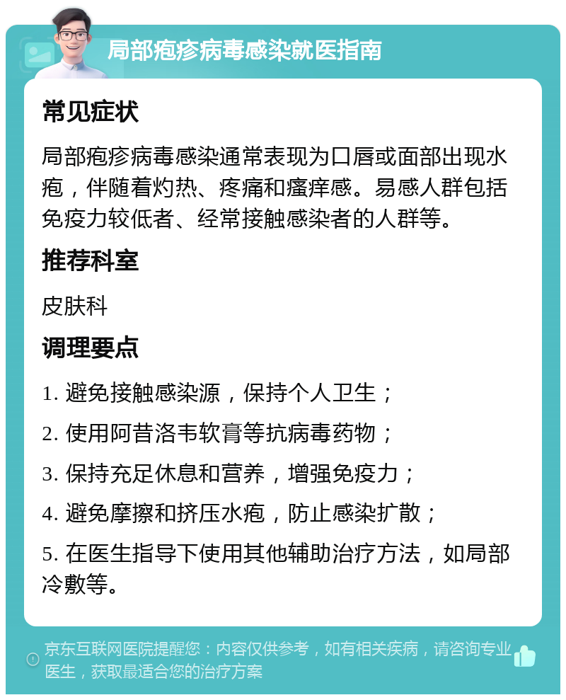 局部疱疹病毒感染就医指南 常见症状 局部疱疹病毒感染通常表现为口唇或面部出现水疱，伴随着灼热、疼痛和瘙痒感。易感人群包括免疫力较低者、经常接触感染者的人群等。 推荐科室 皮肤科 调理要点 1. 避免接触感染源，保持个人卫生； 2. 使用阿昔洛韦软膏等抗病毒药物； 3. 保持充足休息和营养，增强免疫力； 4. 避免摩擦和挤压水疱，防止感染扩散； 5. 在医生指导下使用其他辅助治疗方法，如局部冷敷等。