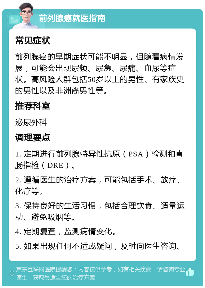 前列腺癌就医指南 常见症状 前列腺癌的早期症状可能不明显，但随着病情发展，可能会出现尿频、尿急、尿痛、血尿等症状。高风险人群包括50岁以上的男性、有家族史的男性以及非洲裔男性等。 推荐科室 泌尿外科 调理要点 1. 定期进行前列腺特异性抗原（PSA）检测和直肠指检（DRE）。 2. 遵循医生的治疗方案，可能包括手术、放疗、化疗等。 3. 保持良好的生活习惯，包括合理饮食、适量运动、避免吸烟等。 4. 定期复查，监测病情变化。 5. 如果出现任何不适或疑问，及时向医生咨询。