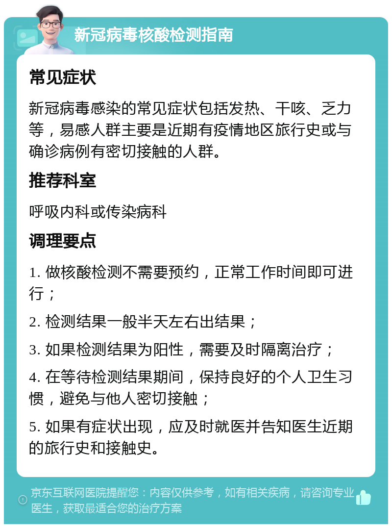 新冠病毒核酸检测指南 常见症状 新冠病毒感染的常见症状包括发热、干咳、乏力等，易感人群主要是近期有疫情地区旅行史或与确诊病例有密切接触的人群。 推荐科室 呼吸内科或传染病科 调理要点 1. 做核酸检测不需要预约，正常工作时间即可进行； 2. 检测结果一般半天左右出结果； 3. 如果检测结果为阳性，需要及时隔离治疗； 4. 在等待检测结果期间，保持良好的个人卫生习惯，避免与他人密切接触； 5. 如果有症状出现，应及时就医并告知医生近期的旅行史和接触史。