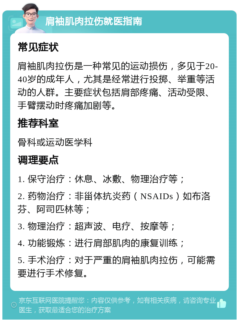 肩袖肌肉拉伤就医指南 常见症状 肩袖肌肉拉伤是一种常见的运动损伤，多见于20-40岁的成年人，尤其是经常进行投掷、举重等活动的人群。主要症状包括肩部疼痛、活动受限、手臂摆动时疼痛加剧等。 推荐科室 骨科或运动医学科 调理要点 1. 保守治疗：休息、冰敷、物理治疗等； 2. 药物治疗：非甾体抗炎药（NSAIDs）如布洛芬、阿司匹林等； 3. 物理治疗：超声波、电疗、按摩等； 4. 功能锻炼：进行肩部肌肉的康复训练； 5. 手术治疗：对于严重的肩袖肌肉拉伤，可能需要进行手术修复。