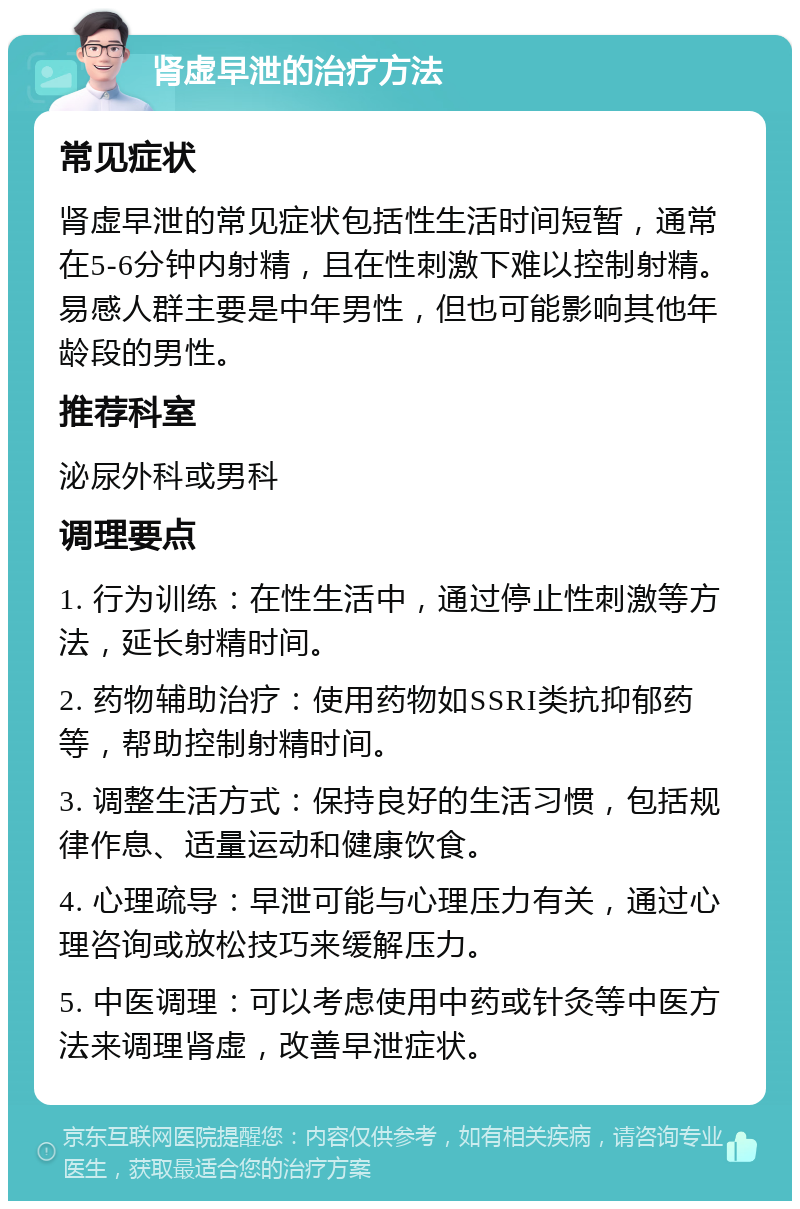 肾虚早泄的治疗方法 常见症状 肾虚早泄的常见症状包括性生活时间短暂，通常在5-6分钟内射精，且在性刺激下难以控制射精。易感人群主要是中年男性，但也可能影响其他年龄段的男性。 推荐科室 泌尿外科或男科 调理要点 1. 行为训练：在性生活中，通过停止性刺激等方法，延长射精时间。 2. 药物辅助治疗：使用药物如SSRI类抗抑郁药等，帮助控制射精时间。 3. 调整生活方式：保持良好的生活习惯，包括规律作息、适量运动和健康饮食。 4. 心理疏导：早泄可能与心理压力有关，通过心理咨询或放松技巧来缓解压力。 5. 中医调理：可以考虑使用中药或针灸等中医方法来调理肾虚，改善早泄症状。