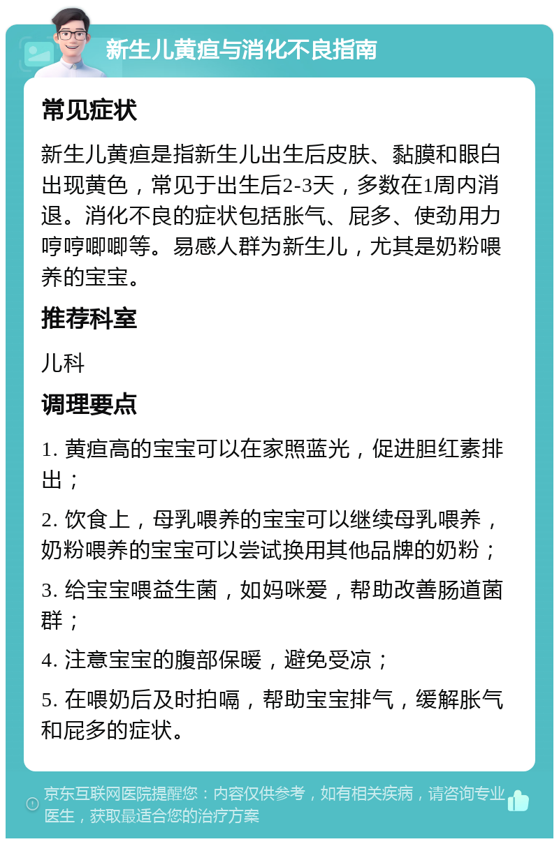 新生儿黄疸与消化不良指南 常见症状 新生儿黄疸是指新生儿出生后皮肤、黏膜和眼白出现黄色，常见于出生后2-3天，多数在1周内消退。消化不良的症状包括胀气、屁多、使劲用力哼哼唧唧等。易感人群为新生儿，尤其是奶粉喂养的宝宝。 推荐科室 儿科 调理要点 1. 黄疸高的宝宝可以在家照蓝光，促进胆红素排出； 2. 饮食上，母乳喂养的宝宝可以继续母乳喂养，奶粉喂养的宝宝可以尝试换用其他品牌的奶粉； 3. 给宝宝喂益生菌，如妈咪爱，帮助改善肠道菌群； 4. 注意宝宝的腹部保暖，避免受凉； 5. 在喂奶后及时拍嗝，帮助宝宝排气，缓解胀气和屁多的症状。