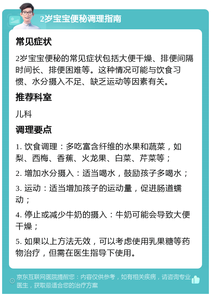 2岁宝宝便秘调理指南 常见症状 2岁宝宝便秘的常见症状包括大便干燥、排便间隔时间长、排便困难等。这种情况可能与饮食习惯、水分摄入不足、缺乏运动等因素有关。 推荐科室 儿科 调理要点 1. 饮食调理：多吃富含纤维的水果和蔬菜，如梨、西梅、香蕉、火龙果、白菜、芹菜等； 2. 增加水分摄入：适当喝水，鼓励孩子多喝水； 3. 运动：适当增加孩子的运动量，促进肠道蠕动； 4. 停止或减少牛奶的摄入：牛奶可能会导致大便干燥； 5. 如果以上方法无效，可以考虑使用乳果糖等药物治疗，但需在医生指导下使用。