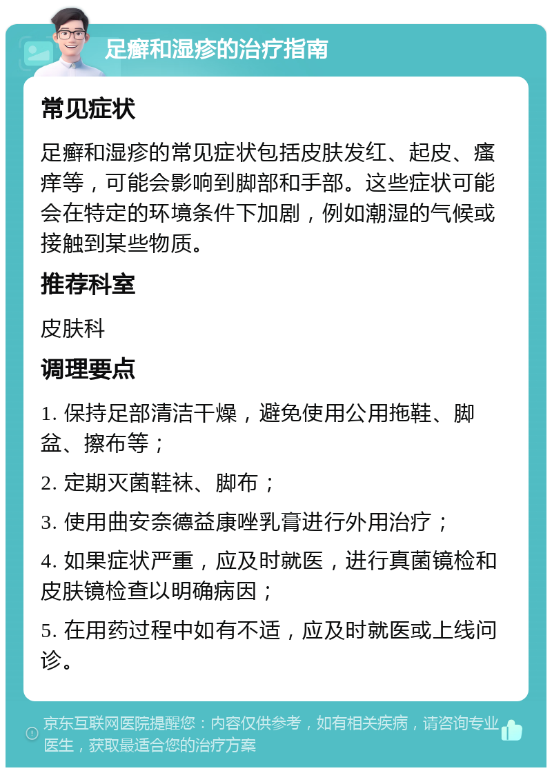 足癣和湿疹的治疗指南 常见症状 足癣和湿疹的常见症状包括皮肤发红、起皮、瘙痒等，可能会影响到脚部和手部。这些症状可能会在特定的环境条件下加剧，例如潮湿的气候或接触到某些物质。 推荐科室 皮肤科 调理要点 1. 保持足部清洁干燥，避免使用公用拖鞋、脚盆、擦布等； 2. 定期灭菌鞋袜、脚布； 3. 使用曲安奈德益康唑乳膏进行外用治疗； 4. 如果症状严重，应及时就医，进行真菌镜检和皮肤镜检查以明确病因； 5. 在用药过程中如有不适，应及时就医或上线问诊。