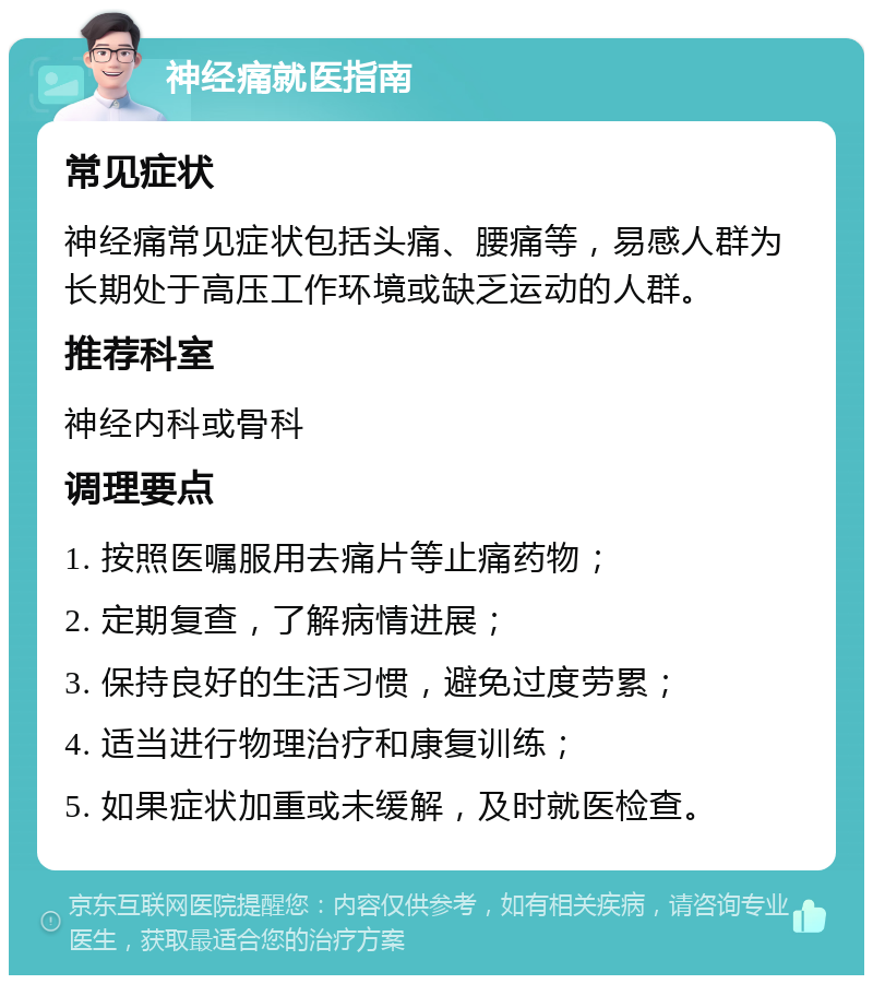 神经痛就医指南 常见症状 神经痛常见症状包括头痛、腰痛等，易感人群为长期处于高压工作环境或缺乏运动的人群。 推荐科室 神经内科或骨科 调理要点 1. 按照医嘱服用去痛片等止痛药物； 2. 定期复查，了解病情进展； 3. 保持良好的生活习惯，避免过度劳累； 4. 适当进行物理治疗和康复训练； 5. 如果症状加重或未缓解，及时就医检查。