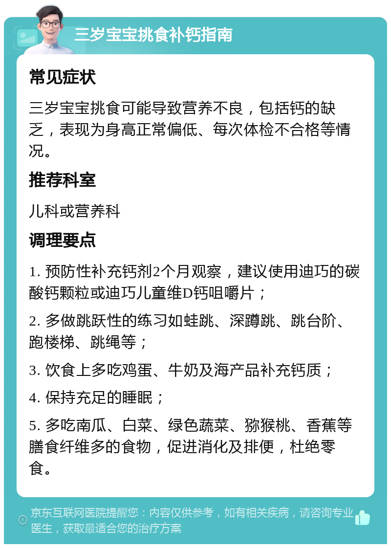 三岁宝宝挑食补钙指南 常见症状 三岁宝宝挑食可能导致营养不良，包括钙的缺乏，表现为身高正常偏低、每次体检不合格等情况。 推荐科室 儿科或营养科 调理要点 1. 预防性补充钙剂2个月观察，建议使用迪巧的碳酸钙颗粒或迪巧儿童维D钙咀嚼片； 2. 多做跳跃性的练习如蛙跳、深蹲跳、跳台阶、跑楼梯、跳绳等； 3. 饮食上多吃鸡蛋、牛奶及海产品补充钙质； 4. 保持充足的睡眠； 5. 多吃南瓜、白菜、绿色蔬菜、猕猴桃、香蕉等膳食纤维多的食物，促进消化及排便，杜绝零食。