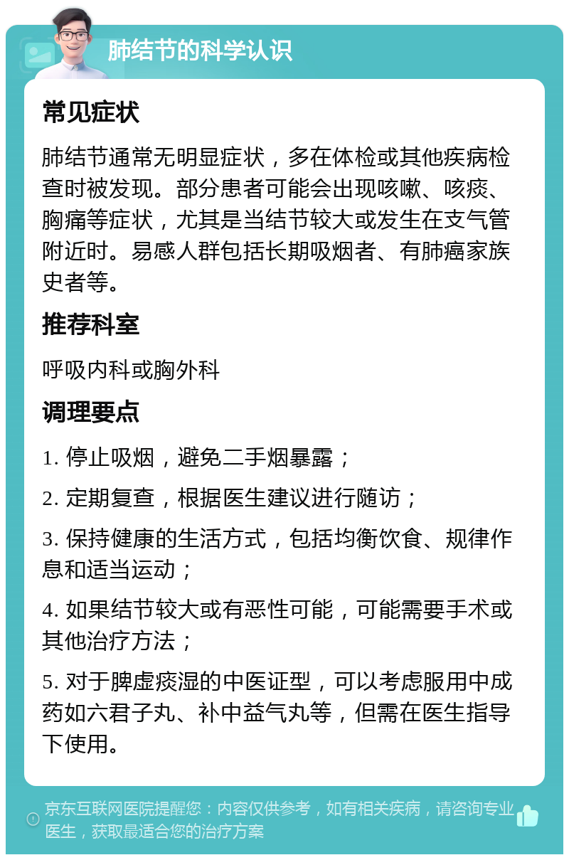 肺结节的科学认识 常见症状 肺结节通常无明显症状，多在体检或其他疾病检查时被发现。部分患者可能会出现咳嗽、咳痰、胸痛等症状，尤其是当结节较大或发生在支气管附近时。易感人群包括长期吸烟者、有肺癌家族史者等。 推荐科室 呼吸内科或胸外科 调理要点 1. 停止吸烟，避免二手烟暴露； 2. 定期复查，根据医生建议进行随访； 3. 保持健康的生活方式，包括均衡饮食、规律作息和适当运动； 4. 如果结节较大或有恶性可能，可能需要手术或其他治疗方法； 5. 对于脾虚痰湿的中医证型，可以考虑服用中成药如六君子丸、补中益气丸等，但需在医生指导下使用。