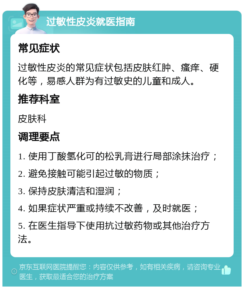 过敏性皮炎就医指南 常见症状 过敏性皮炎的常见症状包括皮肤红肿、瘙痒、硬化等，易感人群为有过敏史的儿童和成人。 推荐科室 皮肤科 调理要点 1. 使用丁酸氢化可的松乳膏进行局部涂抹治疗； 2. 避免接触可能引起过敏的物质； 3. 保持皮肤清洁和湿润； 4. 如果症状严重或持续不改善，及时就医； 5. 在医生指导下使用抗过敏药物或其他治疗方法。