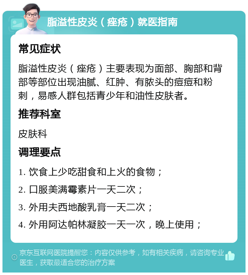 脂溢性皮炎（痤疮）就医指南 常见症状 脂溢性皮炎（痤疮）主要表现为面部、胸部和背部等部位出现油腻、红肿、有脓头的痘痘和粉刺，易感人群包括青少年和油性皮肤者。 推荐科室 皮肤科 调理要点 1. 饮食上少吃甜食和上火的食物； 2. 口服美满霉素片一天二次； 3. 外用夫西地酸乳膏一天二次； 4. 外用阿达帕林凝胶一天一次，晚上使用；