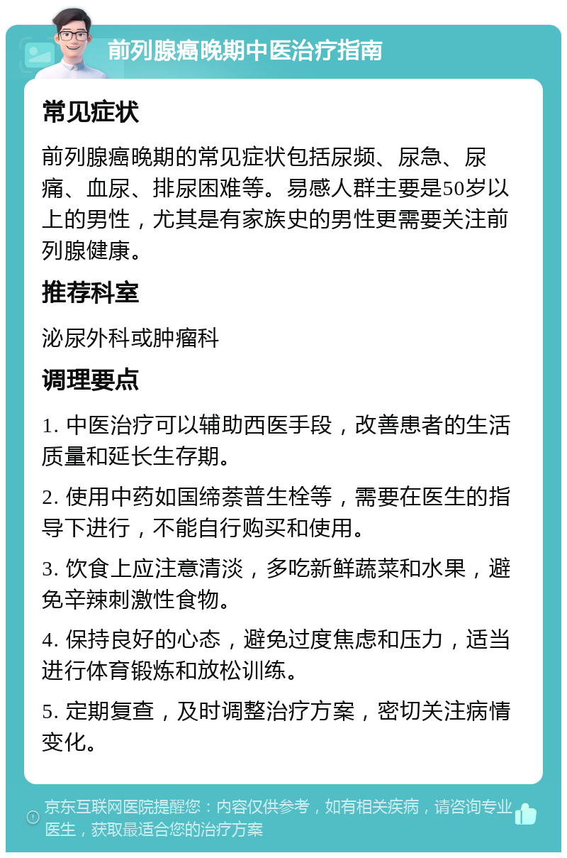 前列腺癌晚期中医治疗指南 常见症状 前列腺癌晚期的常见症状包括尿频、尿急、尿痛、血尿、排尿困难等。易感人群主要是50岁以上的男性，尤其是有家族史的男性更需要关注前列腺健康。 推荐科室 泌尿外科或肿瘤科 调理要点 1. 中医治疗可以辅助西医手段，改善患者的生活质量和延长生存期。 2. 使用中药如国缔萘普生栓等，需要在医生的指导下进行，不能自行购买和使用。 3. 饮食上应注意清淡，多吃新鲜蔬菜和水果，避免辛辣刺激性食物。 4. 保持良好的心态，避免过度焦虑和压力，适当进行体育锻炼和放松训练。 5. 定期复查，及时调整治疗方案，密切关注病情变化。