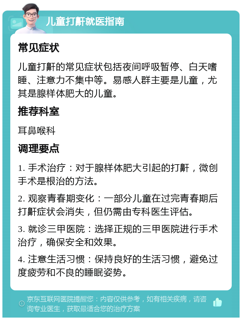 儿童打鼾就医指南 常见症状 儿童打鼾的常见症状包括夜间呼吸暂停、白天嗜睡、注意力不集中等。易感人群主要是儿童，尤其是腺样体肥大的儿童。 推荐科室 耳鼻喉科 调理要点 1. 手术治疗：对于腺样体肥大引起的打鼾，微创手术是根治的方法。 2. 观察青春期变化：一部分儿童在过完青春期后打鼾症状会消失，但仍需由专科医生评估。 3. 就诊三甲医院：选择正规的三甲医院进行手术治疗，确保安全和效果。 4. 注意生活习惯：保持良好的生活习惯，避免过度疲劳和不良的睡眠姿势。