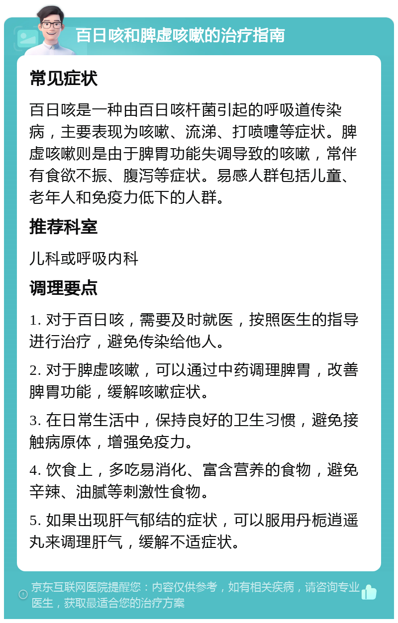 百日咳和脾虚咳嗽的治疗指南 常见症状 百日咳是一种由百日咳杆菌引起的呼吸道传染病，主要表现为咳嗽、流涕、打喷嚏等症状。脾虚咳嗽则是由于脾胃功能失调导致的咳嗽，常伴有食欲不振、腹泻等症状。易感人群包括儿童、老年人和免疫力低下的人群。 推荐科室 儿科或呼吸内科 调理要点 1. 对于百日咳，需要及时就医，按照医生的指导进行治疗，避免传染给他人。 2. 对于脾虚咳嗽，可以通过中药调理脾胃，改善脾胃功能，缓解咳嗽症状。 3. 在日常生活中，保持良好的卫生习惯，避免接触病原体，增强免疫力。 4. 饮食上，多吃易消化、富含营养的食物，避免辛辣、油腻等刺激性食物。 5. 如果出现肝气郁结的症状，可以服用丹栀逍遥丸来调理肝气，缓解不适症状。