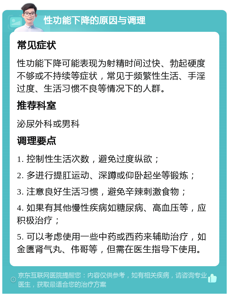 性功能下降的原因与调理 常见症状 性功能下降可能表现为射精时间过快、勃起硬度不够或不持续等症状，常见于频繁性生活、手淫过度、生活习惯不良等情况下的人群。 推荐科室 泌尿外科或男科 调理要点 1. 控制性生活次数，避免过度纵欲； 2. 多进行提肛运动、深蹲或仰卧起坐等锻炼； 3. 注意良好生活习惯，避免辛辣刺激食物； 4. 如果有其他慢性疾病如糖尿病、高血压等，应积极治疗； 5. 可以考虑使用一些中药或西药来辅助治疗，如金匮肾气丸、伟哥等，但需在医生指导下使用。