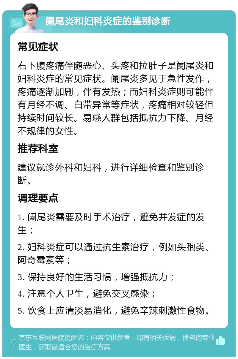 阑尾炎和妇科炎症的鉴别诊断 常见症状 右下腹疼痛伴随恶心、头疼和拉肚子是阑尾炎和妇科炎症的常见症状。阑尾炎多见于急性发作，疼痛逐渐加剧，伴有发热；而妇科炎症则可能伴有月经不调、白带异常等症状，疼痛相对较轻但持续时间较长。易感人群包括抵抗力下降、月经不规律的女性。 推荐科室 建议就诊外科和妇科，进行详细检查和鉴别诊断。 调理要点 1. 阑尾炎需要及时手术治疗，避免并发症的发生； 2. 妇科炎症可以通过抗生素治疗，例如头孢类、阿奇霉素等； 3. 保持良好的生活习惯，增强抵抗力； 4. 注意个人卫生，避免交叉感染； 5. 饮食上应清淡易消化，避免辛辣刺激性食物。