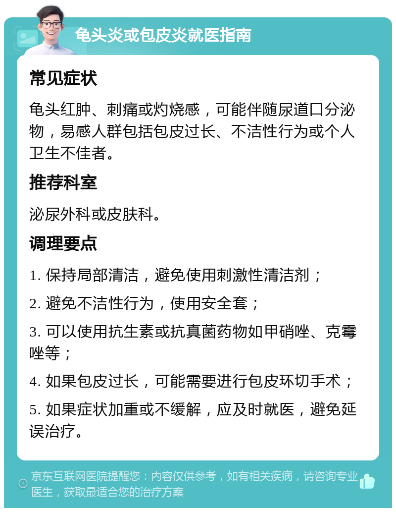 龟头炎或包皮炎就医指南 常见症状 龟头红肿、刺痛或灼烧感，可能伴随尿道口分泌物，易感人群包括包皮过长、不洁性行为或个人卫生不佳者。 推荐科室 泌尿外科或皮肤科。 调理要点 1. 保持局部清洁，避免使用刺激性清洁剂； 2. 避免不洁性行为，使用安全套； 3. 可以使用抗生素或抗真菌药物如甲硝唑、克霉唑等； 4. 如果包皮过长，可能需要进行包皮环切手术； 5. 如果症状加重或不缓解，应及时就医，避免延误治疗。