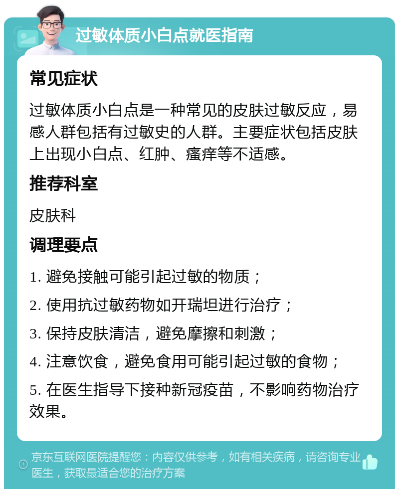 过敏体质小白点就医指南 常见症状 过敏体质小白点是一种常见的皮肤过敏反应，易感人群包括有过敏史的人群。主要症状包括皮肤上出现小白点、红肿、瘙痒等不适感。 推荐科室 皮肤科 调理要点 1. 避免接触可能引起过敏的物质； 2. 使用抗过敏药物如开瑞坦进行治疗； 3. 保持皮肤清洁，避免摩擦和刺激； 4. 注意饮食，避免食用可能引起过敏的食物； 5. 在医生指导下接种新冠疫苗，不影响药物治疗效果。