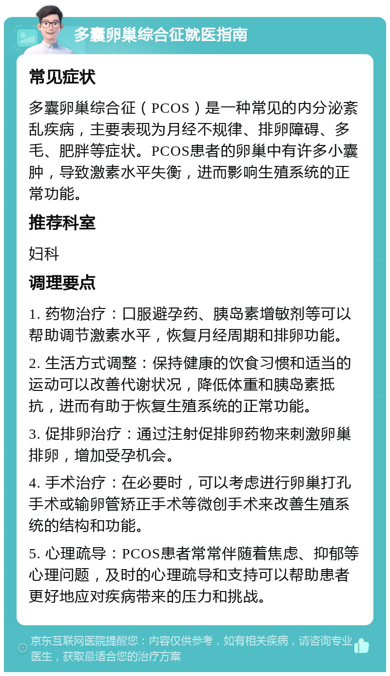 多囊卵巢综合征就医指南 常见症状 多囊卵巢综合征（PCOS）是一种常见的内分泌紊乱疾病，主要表现为月经不规律、排卵障碍、多毛、肥胖等症状。PCOS患者的卵巢中有许多小囊肿，导致激素水平失衡，进而影响生殖系统的正常功能。 推荐科室 妇科 调理要点 1. 药物治疗：口服避孕药、胰岛素增敏剂等可以帮助调节激素水平，恢复月经周期和排卵功能。 2. 生活方式调整：保持健康的饮食习惯和适当的运动可以改善代谢状况，降低体重和胰岛素抵抗，进而有助于恢复生殖系统的正常功能。 3. 促排卵治疗：通过注射促排卵药物来刺激卵巢排卵，增加受孕机会。 4. 手术治疗：在必要时，可以考虑进行卵巢打孔手术或输卵管矫正手术等微创手术来改善生殖系统的结构和功能。 5. 心理疏导：PCOS患者常常伴随着焦虑、抑郁等心理问题，及时的心理疏导和支持可以帮助患者更好地应对疾病带来的压力和挑战。