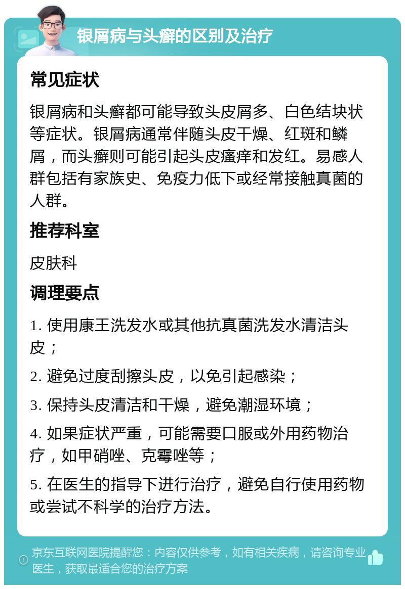 银屑病与头癣的区别及治疗 常见症状 银屑病和头癣都可能导致头皮屑多、白色结块状等症状。银屑病通常伴随头皮干燥、红斑和鳞屑，而头癣则可能引起头皮瘙痒和发红。易感人群包括有家族史、免疫力低下或经常接触真菌的人群。 推荐科室 皮肤科 调理要点 1. 使用康王洗发水或其他抗真菌洗发水清洁头皮； 2. 避免过度刮擦头皮，以免引起感染； 3. 保持头皮清洁和干燥，避免潮湿环境； 4. 如果症状严重，可能需要口服或外用药物治疗，如甲硝唑、克霉唑等； 5. 在医生的指导下进行治疗，避免自行使用药物或尝试不科学的治疗方法。