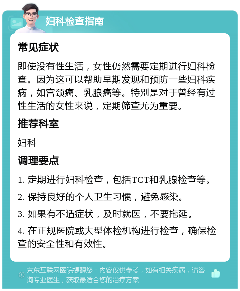 妇科检查指南 常见症状 即使没有性生活，女性仍然需要定期进行妇科检查。因为这可以帮助早期发现和预防一些妇科疾病，如宫颈癌、乳腺癌等。特别是对于曾经有过性生活的女性来说，定期筛查尤为重要。 推荐科室 妇科 调理要点 1. 定期进行妇科检查，包括TCT和乳腺检查等。 2. 保持良好的个人卫生习惯，避免感染。 3. 如果有不适症状，及时就医，不要拖延。 4. 在正规医院或大型体检机构进行检查，确保检查的安全性和有效性。