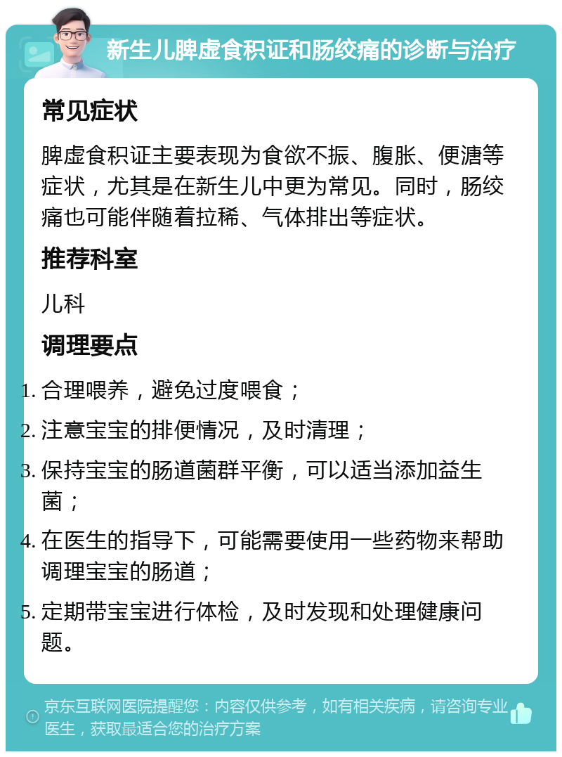 新生儿脾虚食积证和肠绞痛的诊断与治疗 常见症状 脾虚食积证主要表现为食欲不振、腹胀、便溏等症状，尤其是在新生儿中更为常见。同时，肠绞痛也可能伴随着拉稀、气体排出等症状。 推荐科室 儿科 调理要点 合理喂养，避免过度喂食； 注意宝宝的排便情况，及时清理； 保持宝宝的肠道菌群平衡，可以适当添加益生菌； 在医生的指导下，可能需要使用一些药物来帮助调理宝宝的肠道； 定期带宝宝进行体检，及时发现和处理健康问题。