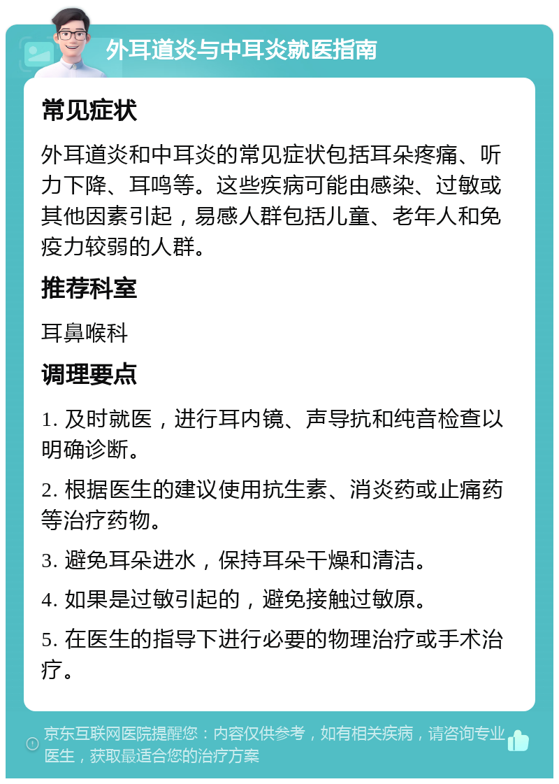 外耳道炎与中耳炎就医指南 常见症状 外耳道炎和中耳炎的常见症状包括耳朵疼痛、听力下降、耳鸣等。这些疾病可能由感染、过敏或其他因素引起，易感人群包括儿童、老年人和免疫力较弱的人群。 推荐科室 耳鼻喉科 调理要点 1. 及时就医，进行耳内镜、声导抗和纯音检查以明确诊断。 2. 根据医生的建议使用抗生素、消炎药或止痛药等治疗药物。 3. 避免耳朵进水，保持耳朵干燥和清洁。 4. 如果是过敏引起的，避免接触过敏原。 5. 在医生的指导下进行必要的物理治疗或手术治疗。