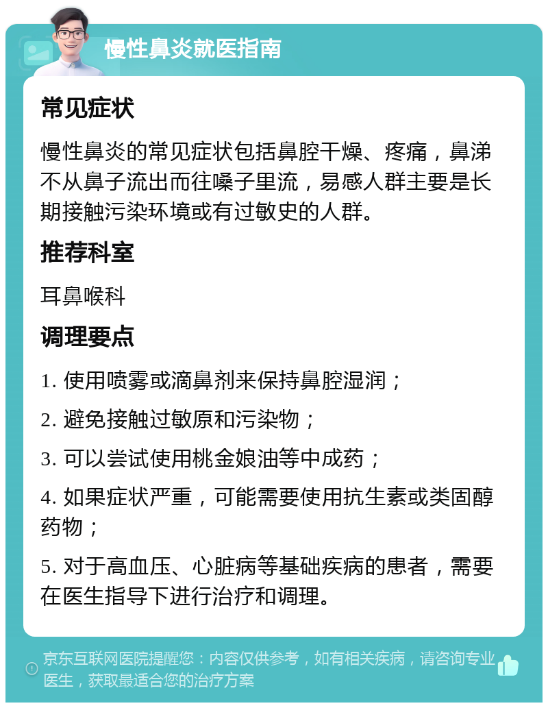 慢性鼻炎就医指南 常见症状 慢性鼻炎的常见症状包括鼻腔干燥、疼痛，鼻涕不从鼻子流出而往嗓子里流，易感人群主要是长期接触污染环境或有过敏史的人群。 推荐科室 耳鼻喉科 调理要点 1. 使用喷雾或滴鼻剂来保持鼻腔湿润； 2. 避免接触过敏原和污染物； 3. 可以尝试使用桃金娘油等中成药； 4. 如果症状严重，可能需要使用抗生素或类固醇药物； 5. 对于高血压、心脏病等基础疾病的患者，需要在医生指导下进行治疗和调理。