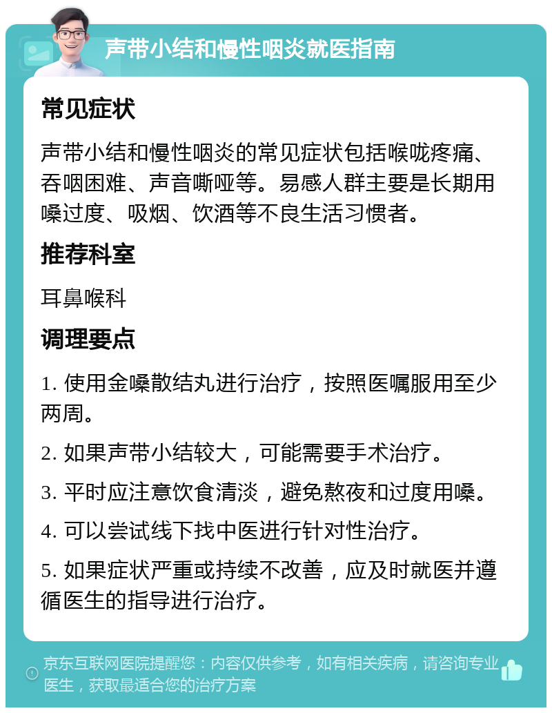 声带小结和慢性咽炎就医指南 常见症状 声带小结和慢性咽炎的常见症状包括喉咙疼痛、吞咽困难、声音嘶哑等。易感人群主要是长期用嗓过度、吸烟、饮酒等不良生活习惯者。 推荐科室 耳鼻喉科 调理要点 1. 使用金嗓散结丸进行治疗，按照医嘱服用至少两周。 2. 如果声带小结较大，可能需要手术治疗。 3. 平时应注意饮食清淡，避免熬夜和过度用嗓。 4. 可以尝试线下找中医进行针对性治疗。 5. 如果症状严重或持续不改善，应及时就医并遵循医生的指导进行治疗。