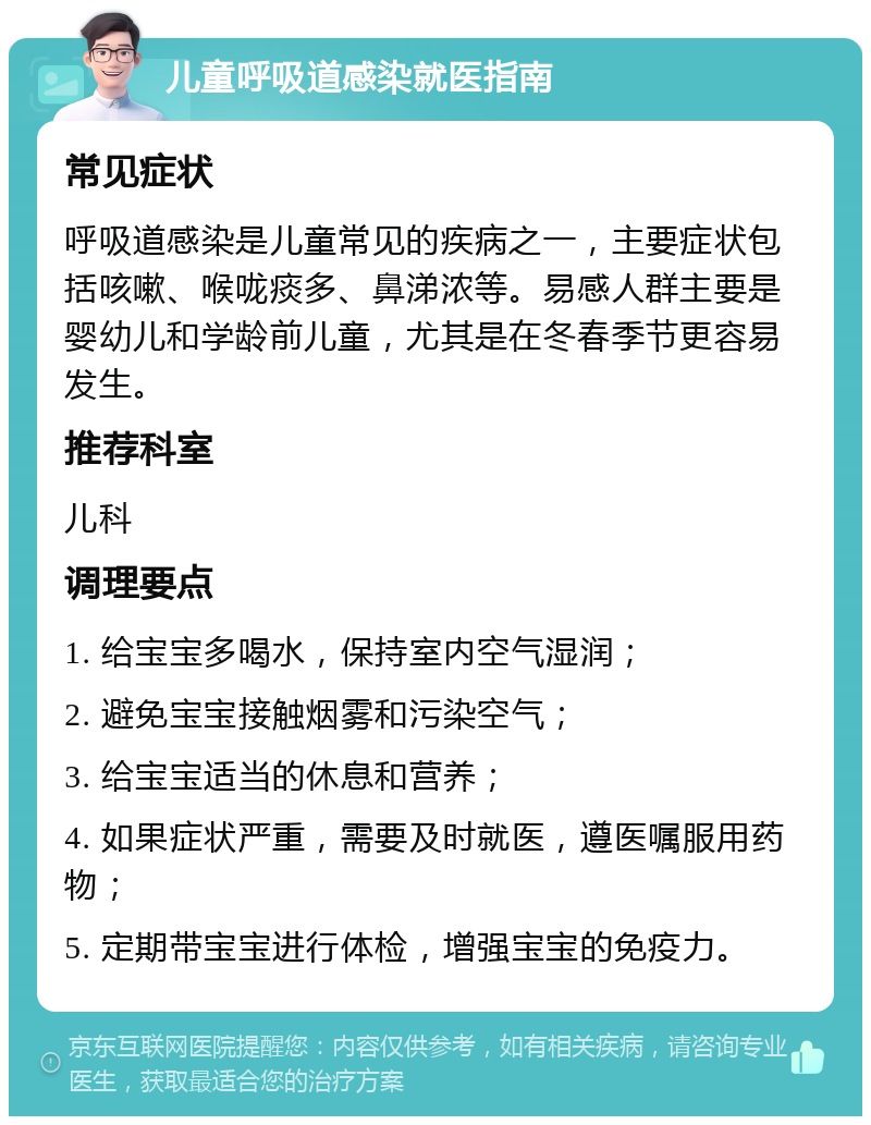 儿童呼吸道感染就医指南 常见症状 呼吸道感染是儿童常见的疾病之一，主要症状包括咳嗽、喉咙痰多、鼻涕浓等。易感人群主要是婴幼儿和学龄前儿童，尤其是在冬春季节更容易发生。 推荐科室 儿科 调理要点 1. 给宝宝多喝水，保持室内空气湿润； 2. 避免宝宝接触烟雾和污染空气； 3. 给宝宝适当的休息和营养； 4. 如果症状严重，需要及时就医，遵医嘱服用药物； 5. 定期带宝宝进行体检，增强宝宝的免疫力。