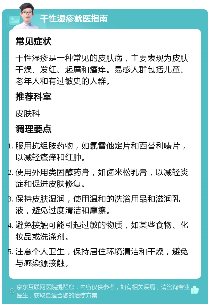 干性湿疹就医指南 常见症状 干性湿疹是一种常见的皮肤病，主要表现为皮肤干燥、发红、起屑和瘙痒。易感人群包括儿童、老年人和有过敏史的人群。 推荐科室 皮肤科 调理要点 服用抗组胺药物，如氯雷他定片和西替利嗪片，以减轻瘙痒和红肿。 使用外用类固醇药膏，如卤米松乳膏，以减轻炎症和促进皮肤修复。 保持皮肤湿润，使用温和的洗浴用品和滋润乳液，避免过度清洁和摩擦。 避免接触可能引起过敏的物质，如某些食物、化妆品或洗涤剂。 注意个人卫生，保持居住环境清洁和干燥，避免与感染源接触。