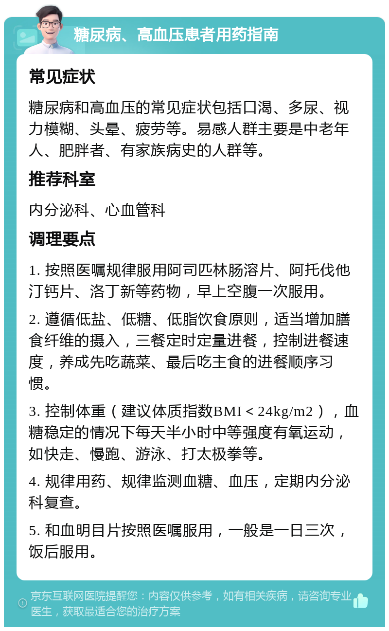 糖尿病、高血压患者用药指南 常见症状 糖尿病和高血压的常见症状包括口渴、多尿、视力模糊、头晕、疲劳等。易感人群主要是中老年人、肥胖者、有家族病史的人群等。 推荐科室 内分泌科、心血管科 调理要点 1. 按照医嘱规律服用阿司匹林肠溶片、阿托伐他汀钙片、洛丁新等药物，早上空腹一次服用。 2. 遵循低盐、低糖、低脂饮食原则，适当增加膳食纤维的摄入，三餐定时定量进餐，控制进餐速度，养成先吃蔬菜、最后吃主食的进餐顺序习惯。 3. 控制体重（建议体质指数BMI＜24kg/m2），血糖稳定的情况下每天半小时中等强度有氧运动，如快走、慢跑、游泳、打太极拳等。 4. 规律用药、规律监测血糖、血压，定期内分泌科复查。 5. 和血明目片按照医嘱服用，一般是一日三次，饭后服用。