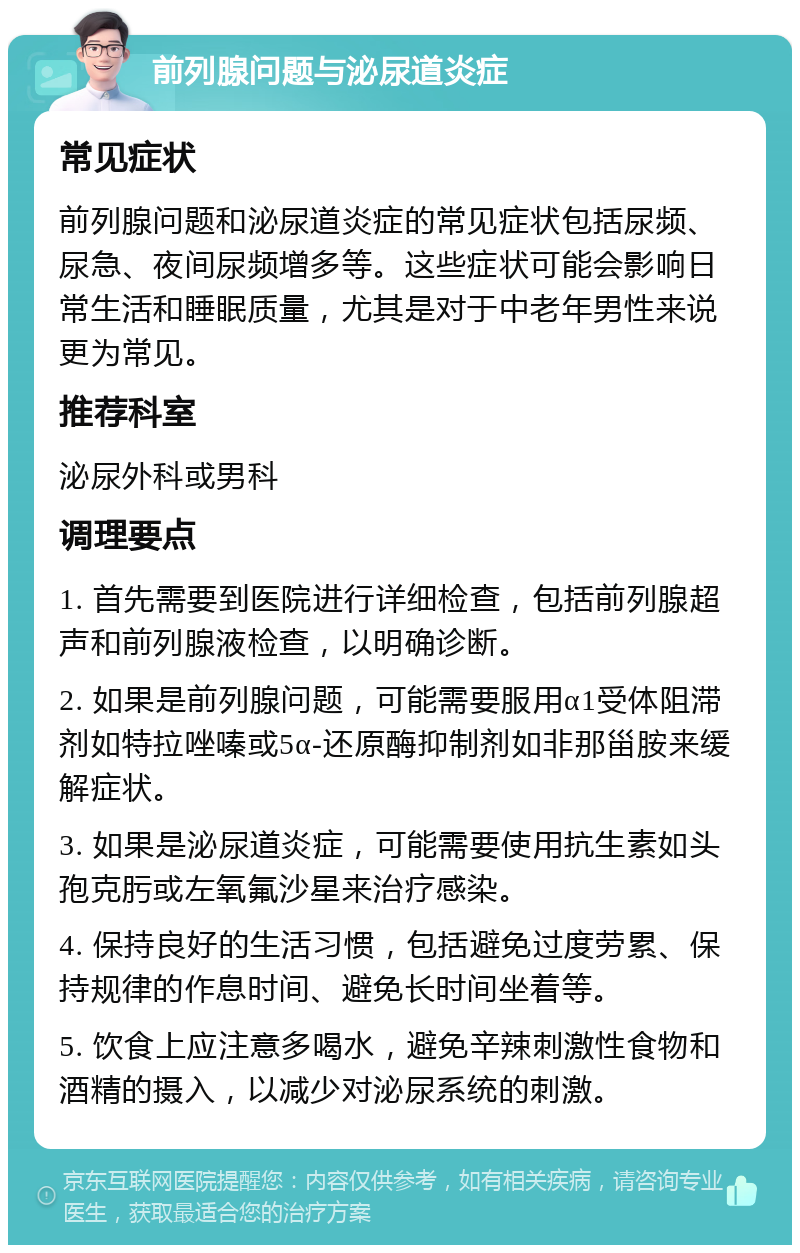 前列腺问题与泌尿道炎症 常见症状 前列腺问题和泌尿道炎症的常见症状包括尿频、尿急、夜间尿频增多等。这些症状可能会影响日常生活和睡眠质量，尤其是对于中老年男性来说更为常见。 推荐科室 泌尿外科或男科 调理要点 1. 首先需要到医院进行详细检查，包括前列腺超声和前列腺液检查，以明确诊断。 2. 如果是前列腺问题，可能需要服用α1受体阻滞剂如特拉唑嗪或5α-还原酶抑制剂如非那甾胺来缓解症状。 3. 如果是泌尿道炎症，可能需要使用抗生素如头孢克肟或左氧氟沙星来治疗感染。 4. 保持良好的生活习惯，包括避免过度劳累、保持规律的作息时间、避免长时间坐着等。 5. 饮食上应注意多喝水，避免辛辣刺激性食物和酒精的摄入，以减少对泌尿系统的刺激。