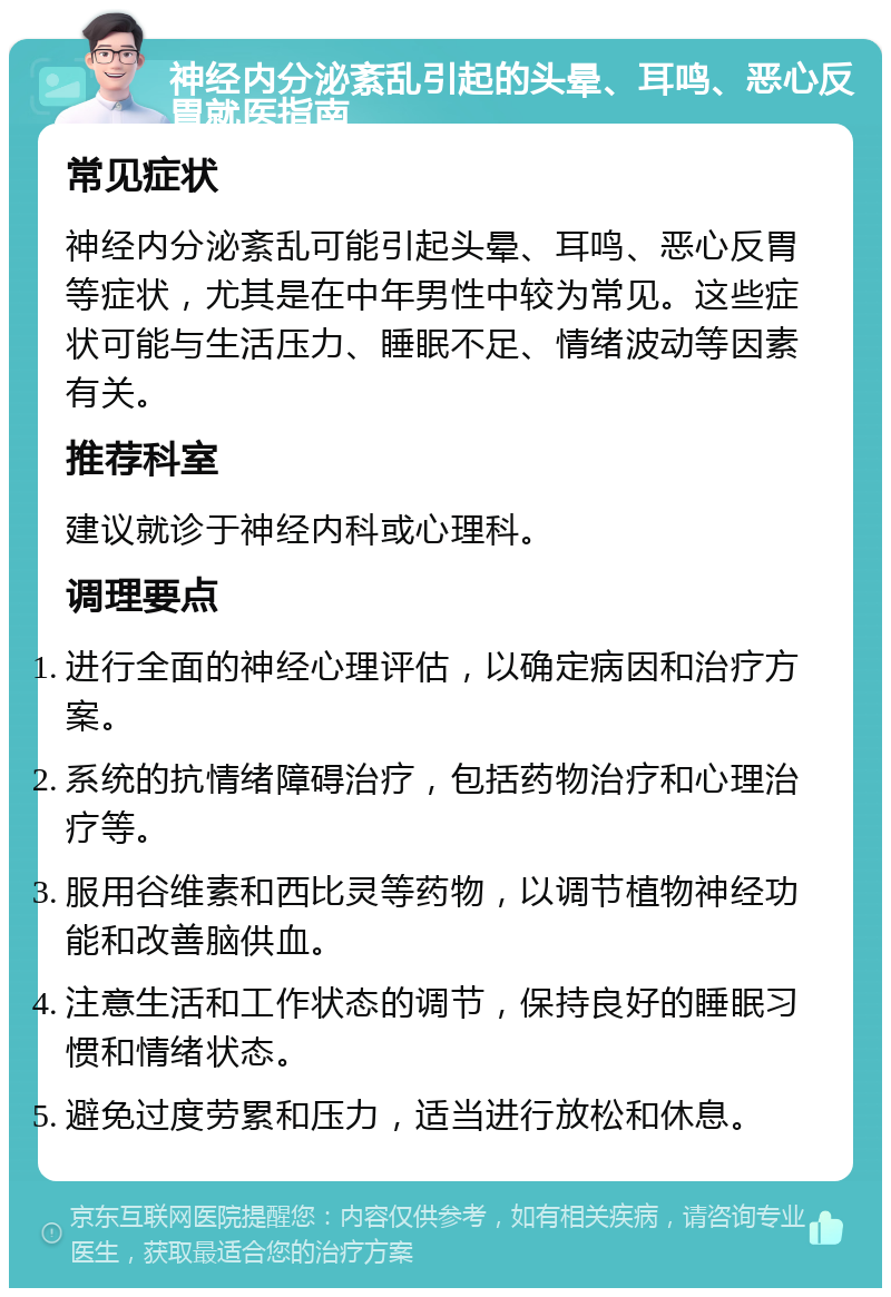 神经内分泌紊乱引起的头晕、耳鸣、恶心反胃就医指南 常见症状 神经内分泌紊乱可能引起头晕、耳鸣、恶心反胃等症状，尤其是在中年男性中较为常见。这些症状可能与生活压力、睡眠不足、情绪波动等因素有关。 推荐科室 建议就诊于神经内科或心理科。 调理要点 进行全面的神经心理评估，以确定病因和治疗方案。 系统的抗情绪障碍治疗，包括药物治疗和心理治疗等。 服用谷维素和西比灵等药物，以调节植物神经功能和改善脑供血。 注意生活和工作状态的调节，保持良好的睡眠习惯和情绪状态。 避免过度劳累和压力，适当进行放松和休息。