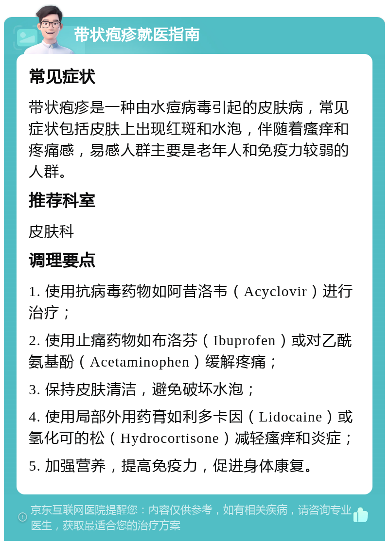 带状疱疹就医指南 常见症状 带状疱疹是一种由水痘病毒引起的皮肤病，常见症状包括皮肤上出现红斑和水泡，伴随着瘙痒和疼痛感，易感人群主要是老年人和免疫力较弱的人群。 推荐科室 皮肤科 调理要点 1. 使用抗病毒药物如阿昔洛韦（Acyclovir）进行治疗； 2. 使用止痛药物如布洛芬（Ibuprofen）或对乙酰氨基酚（Acetaminophen）缓解疼痛； 3. 保持皮肤清洁，避免破坏水泡； 4. 使用局部外用药膏如利多卡因（Lidocaine）或氢化可的松（Hydrocortisone）减轻瘙痒和炎症； 5. 加强营养，提高免疫力，促进身体康复。