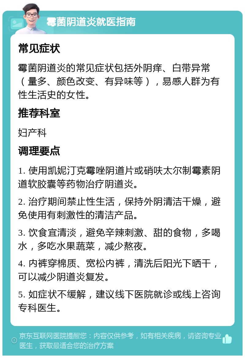 霉菌阴道炎就医指南 常见症状 霉菌阴道炎的常见症状包括外阴痒、白带异常（量多、颜色改变、有异味等），易感人群为有性生活史的女性。 推荐科室 妇产科 调理要点 1. 使用凯妮汀克霉唑阴道片或硝呋太尔制霉素阴道软胶囊等药物治疗阴道炎。 2. 治疗期间禁止性生活，保持外阴清洁干燥，避免使用有刺激性的清洁产品。 3. 饮食宜清淡，避免辛辣刺激、甜的食物，多喝水，多吃水果蔬菜，减少熬夜。 4. 内裤穿棉质、宽松内裤，清洗后阳光下晒干，可以减少阴道炎复发。 5. 如症状不缓解，建议线下医院就诊或线上咨询专科医生。