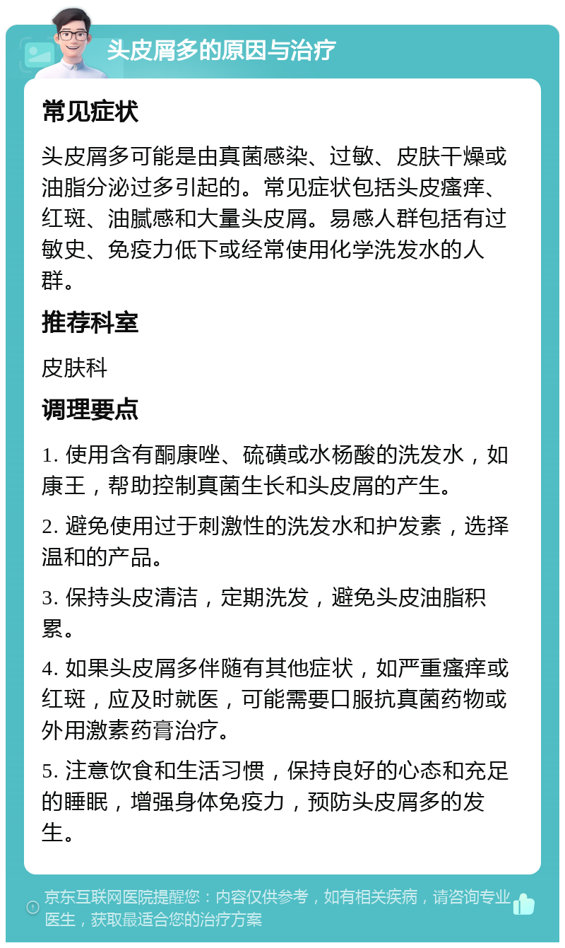 头皮屑多的原因与治疗 常见症状 头皮屑多可能是由真菌感染、过敏、皮肤干燥或油脂分泌过多引起的。常见症状包括头皮瘙痒、红斑、油腻感和大量头皮屑。易感人群包括有过敏史、免疫力低下或经常使用化学洗发水的人群。 推荐科室 皮肤科 调理要点 1. 使用含有酮康唑、硫磺或水杨酸的洗发水，如康王，帮助控制真菌生长和头皮屑的产生。 2. 避免使用过于刺激性的洗发水和护发素，选择温和的产品。 3. 保持头皮清洁，定期洗发，避免头皮油脂积累。 4. 如果头皮屑多伴随有其他症状，如严重瘙痒或红斑，应及时就医，可能需要口服抗真菌药物或外用激素药膏治疗。 5. 注意饮食和生活习惯，保持良好的心态和充足的睡眠，增强身体免疫力，预防头皮屑多的发生。