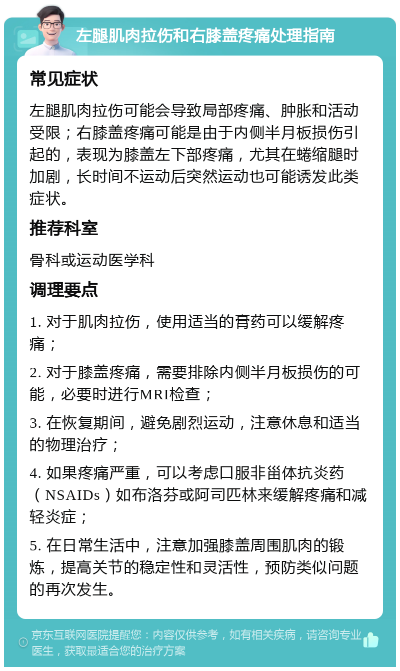 左腿肌肉拉伤和右膝盖疼痛处理指南 常见症状 左腿肌肉拉伤可能会导致局部疼痛、肿胀和活动受限；右膝盖疼痛可能是由于内侧半月板损伤引起的，表现为膝盖左下部疼痛，尤其在蜷缩腿时加剧，长时间不运动后突然运动也可能诱发此类症状。 推荐科室 骨科或运动医学科 调理要点 1. 对于肌肉拉伤，使用适当的膏药可以缓解疼痛； 2. 对于膝盖疼痛，需要排除内侧半月板损伤的可能，必要时进行MRI检查； 3. 在恢复期间，避免剧烈运动，注意休息和适当的物理治疗； 4. 如果疼痛严重，可以考虑口服非甾体抗炎药（NSAIDs）如布洛芬或阿司匹林来缓解疼痛和减轻炎症； 5. 在日常生活中，注意加强膝盖周围肌肉的锻炼，提高关节的稳定性和灵活性，预防类似问题的再次发生。