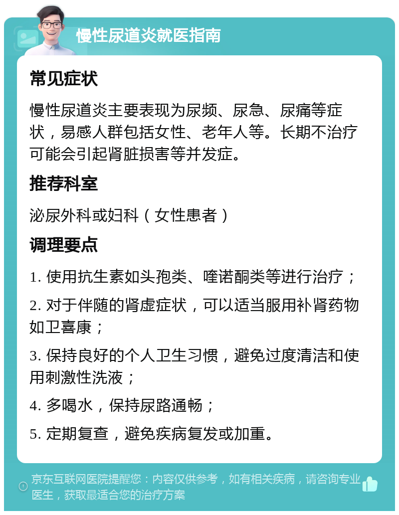 慢性尿道炎就医指南 常见症状 慢性尿道炎主要表现为尿频、尿急、尿痛等症状，易感人群包括女性、老年人等。长期不治疗可能会引起肾脏损害等并发症。 推荐科室 泌尿外科或妇科（女性患者） 调理要点 1. 使用抗生素如头孢类、喹诺酮类等进行治疗； 2. 对于伴随的肾虚症状，可以适当服用补肾药物如卫喜康； 3. 保持良好的个人卫生习惯，避免过度清洁和使用刺激性洗液； 4. 多喝水，保持尿路通畅； 5. 定期复查，避免疾病复发或加重。