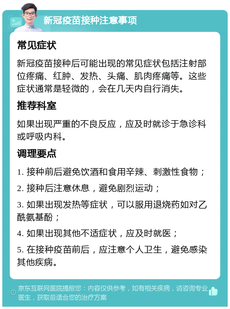 新冠疫苗接种注意事项 常见症状 新冠疫苗接种后可能出现的常见症状包括注射部位疼痛、红肿、发热、头痛、肌肉疼痛等。这些症状通常是轻微的，会在几天内自行消失。 推荐科室 如果出现严重的不良反应，应及时就诊于急诊科或呼吸内科。 调理要点 1. 接种前后避免饮酒和食用辛辣、刺激性食物； 2. 接种后注意休息，避免剧烈运动； 3. 如果出现发热等症状，可以服用退烧药如对乙酰氨基酚； 4. 如果出现其他不适症状，应及时就医； 5. 在接种疫苗前后，应注意个人卫生，避免感染其他疾病。