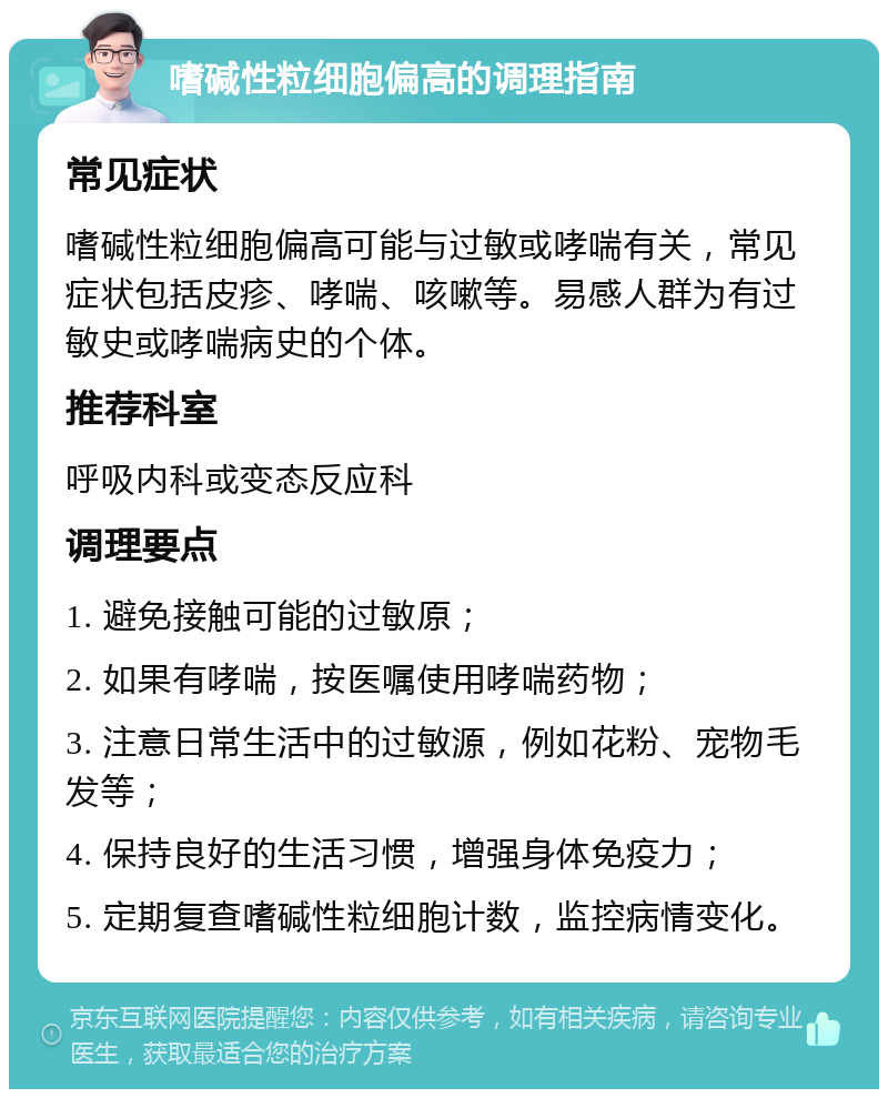 嗜碱性粒细胞偏高的调理指南 常见症状 嗜碱性粒细胞偏高可能与过敏或哮喘有关，常见症状包括皮疹、哮喘、咳嗽等。易感人群为有过敏史或哮喘病史的个体。 推荐科室 呼吸内科或变态反应科 调理要点 1. 避免接触可能的过敏原； 2. 如果有哮喘，按医嘱使用哮喘药物； 3. 注意日常生活中的过敏源，例如花粉、宠物毛发等； 4. 保持良好的生活习惯，增强身体免疫力； 5. 定期复查嗜碱性粒细胞计数，监控病情变化。