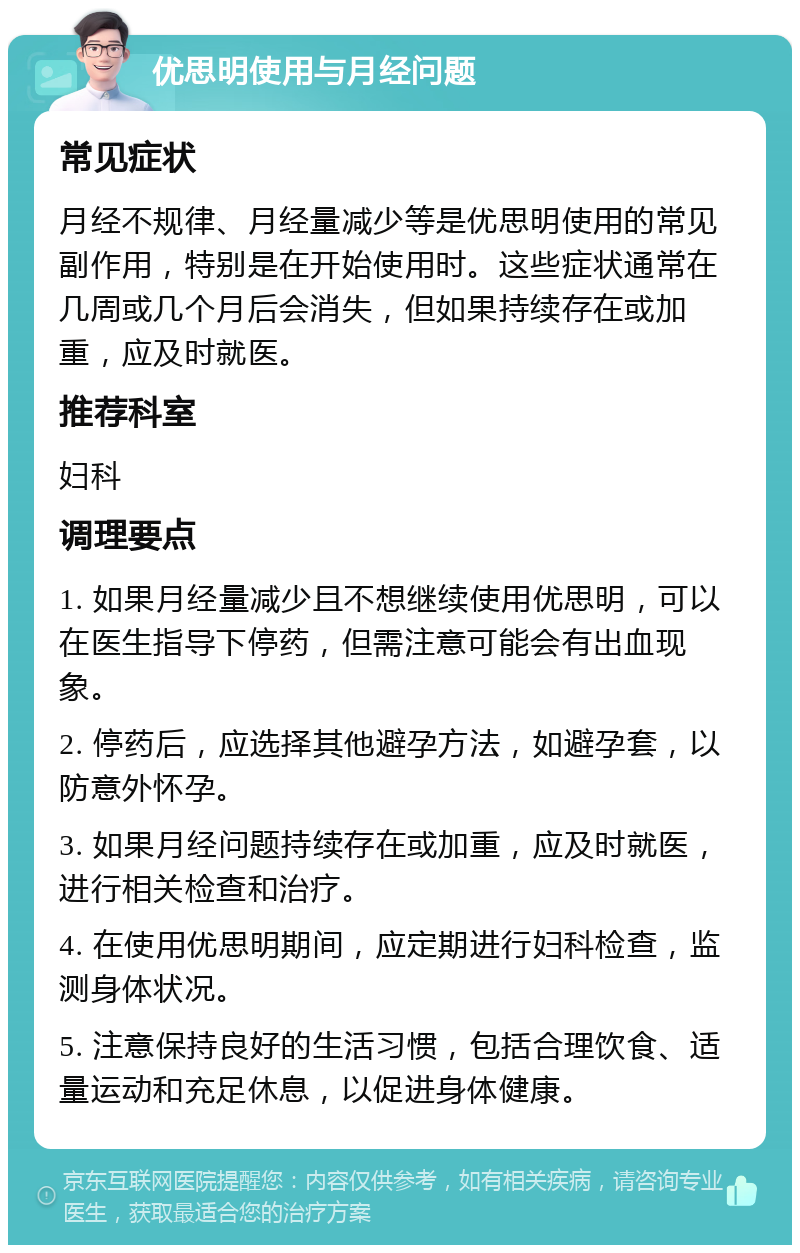 优思明使用与月经问题 常见症状 月经不规律、月经量减少等是优思明使用的常见副作用，特别是在开始使用时。这些症状通常在几周或几个月后会消失，但如果持续存在或加重，应及时就医。 推荐科室 妇科 调理要点 1. 如果月经量减少且不想继续使用优思明，可以在医生指导下停药，但需注意可能会有出血现象。 2. 停药后，应选择其他避孕方法，如避孕套，以防意外怀孕。 3. 如果月经问题持续存在或加重，应及时就医，进行相关检查和治疗。 4. 在使用优思明期间，应定期进行妇科检查，监测身体状况。 5. 注意保持良好的生活习惯，包括合理饮食、适量运动和充足休息，以促进身体健康。