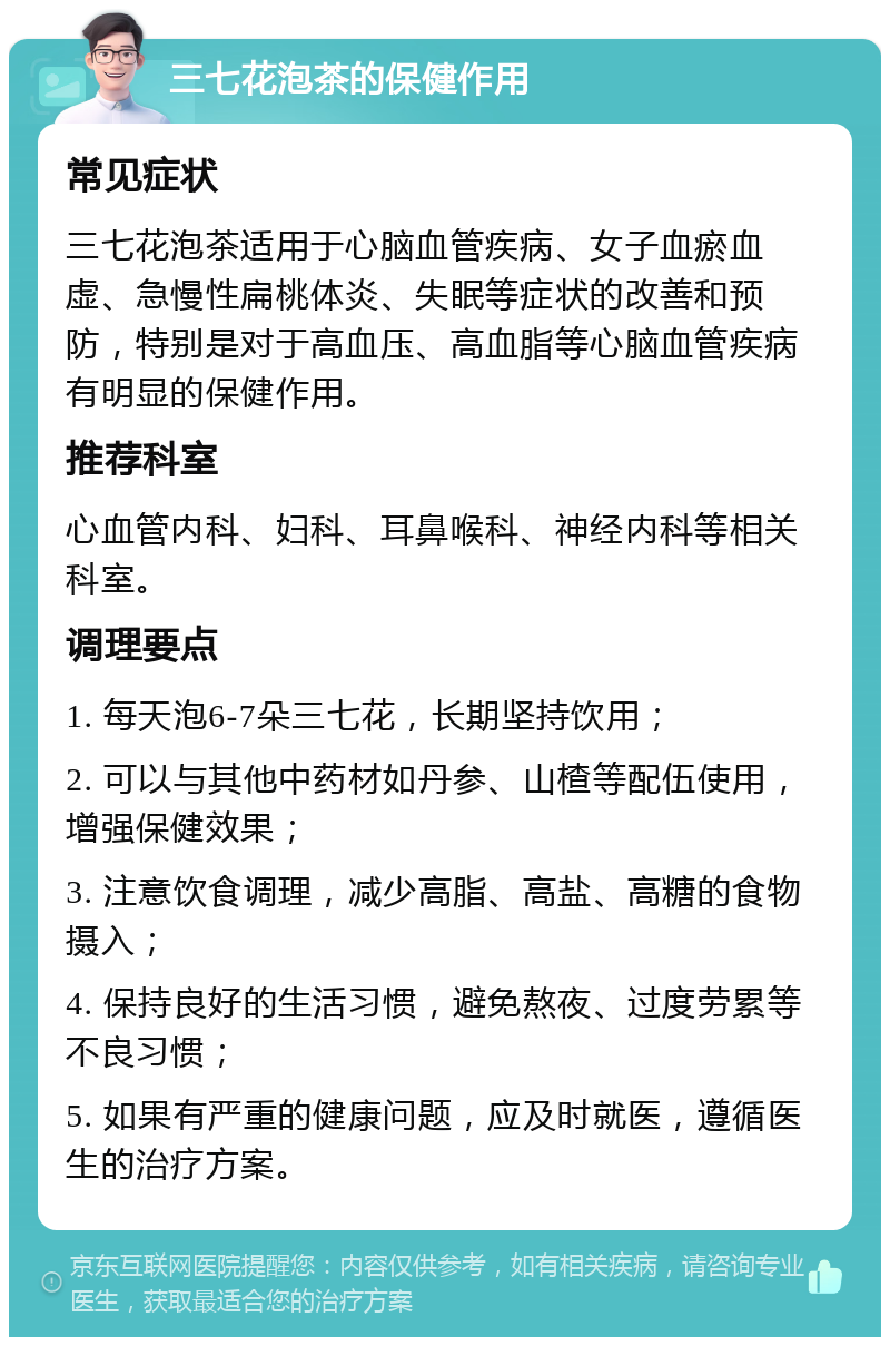 三七花泡茶的保健作用 常见症状 三七花泡茶适用于心脑血管疾病、女子血瘀血虚、急慢性扁桃体炎、失眠等症状的改善和预防，特别是对于高血压、高血脂等心脑血管疾病有明显的保健作用。 推荐科室 心血管内科、妇科、耳鼻喉科、神经内科等相关科室。 调理要点 1. 每天泡6-7朵三七花，长期坚持饮用； 2. 可以与其他中药材如丹参、山楂等配伍使用，增强保健效果； 3. 注意饮食调理，减少高脂、高盐、高糖的食物摄入； 4. 保持良好的生活习惯，避免熬夜、过度劳累等不良习惯； 5. 如果有严重的健康问题，应及时就医，遵循医生的治疗方案。