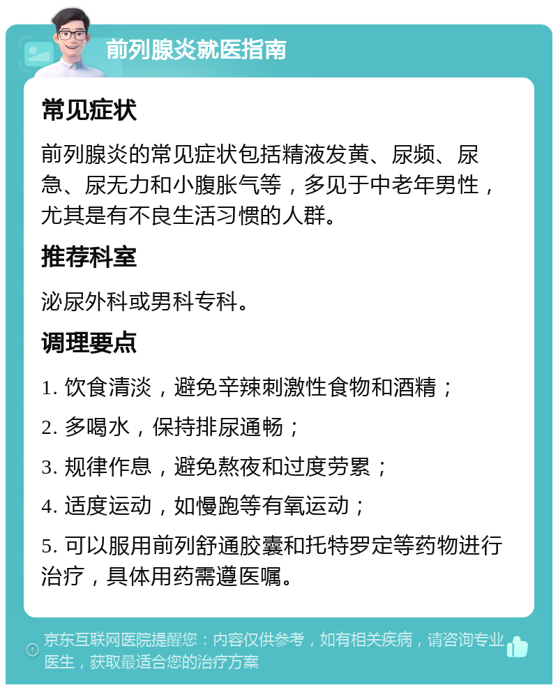 前列腺炎就医指南 常见症状 前列腺炎的常见症状包括精液发黄、尿频、尿急、尿无力和小腹胀气等，多见于中老年男性，尤其是有不良生活习惯的人群。 推荐科室 泌尿外科或男科专科。 调理要点 1. 饮食清淡，避免辛辣刺激性食物和酒精； 2. 多喝水，保持排尿通畅； 3. 规律作息，避免熬夜和过度劳累； 4. 适度运动，如慢跑等有氧运动； 5. 可以服用前列舒通胶囊和托特罗定等药物进行治疗，具体用药需遵医嘱。