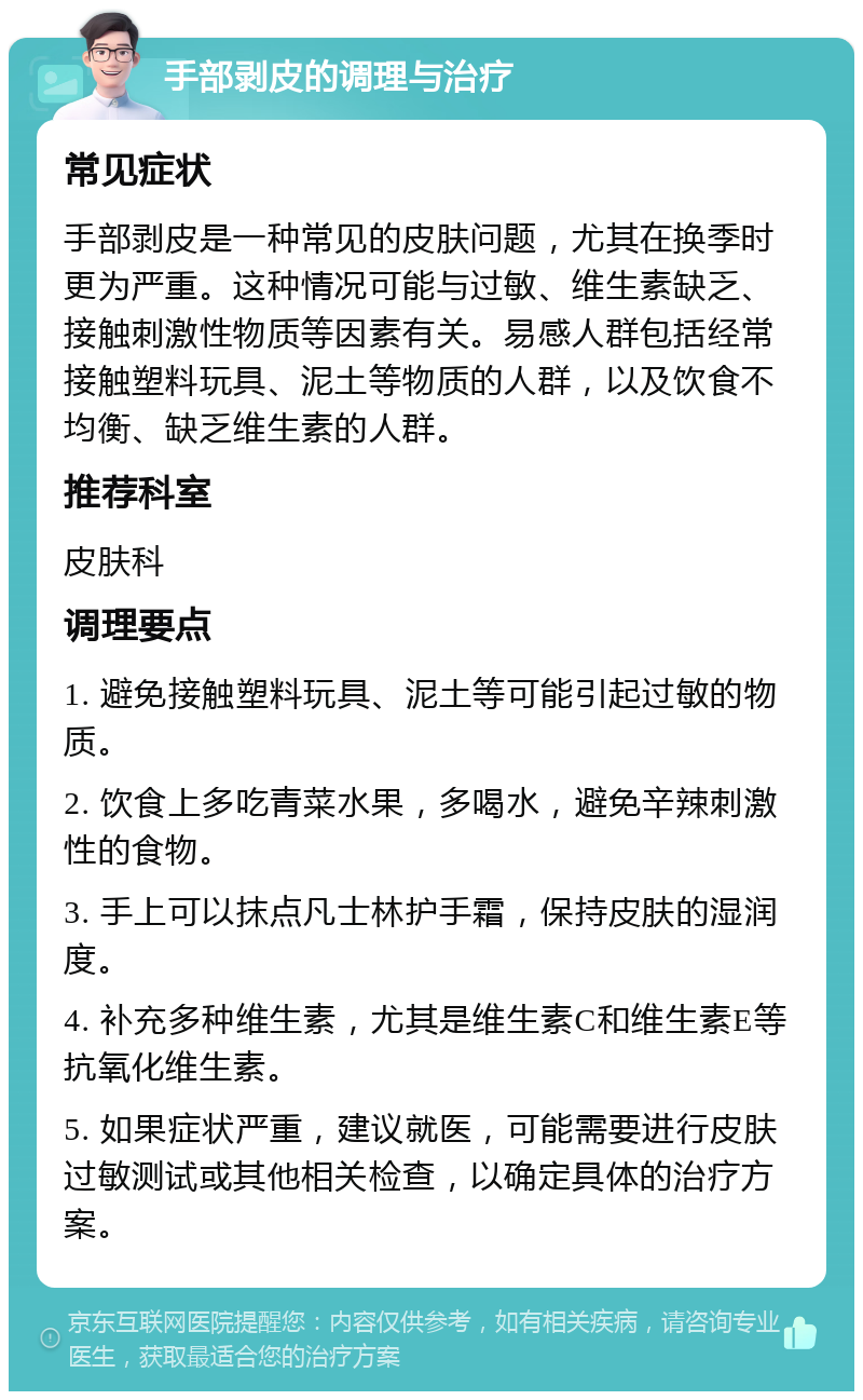 手部剥皮的调理与治疗 常见症状 手部剥皮是一种常见的皮肤问题，尤其在换季时更为严重。这种情况可能与过敏、维生素缺乏、接触刺激性物质等因素有关。易感人群包括经常接触塑料玩具、泥土等物质的人群，以及饮食不均衡、缺乏维生素的人群。 推荐科室 皮肤科 调理要点 1. 避免接触塑料玩具、泥土等可能引起过敏的物质。 2. 饮食上多吃青菜水果，多喝水，避免辛辣刺激性的食物。 3. 手上可以抹点凡士林护手霜，保持皮肤的湿润度。 4. 补充多种维生素，尤其是维生素C和维生素E等抗氧化维生素。 5. 如果症状严重，建议就医，可能需要进行皮肤过敏测试或其他相关检查，以确定具体的治疗方案。