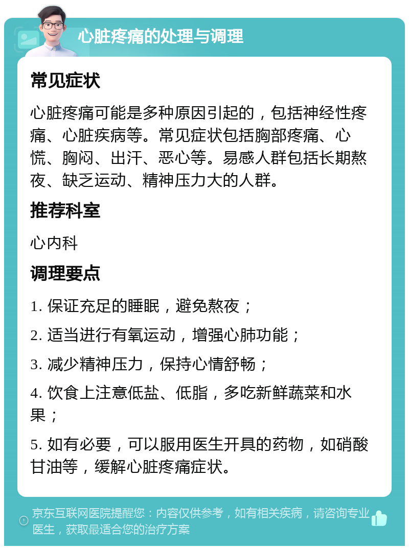 心脏疼痛的处理与调理 常见症状 心脏疼痛可能是多种原因引起的，包括神经性疼痛、心脏疾病等。常见症状包括胸部疼痛、心慌、胸闷、出汗、恶心等。易感人群包括长期熬夜、缺乏运动、精神压力大的人群。 推荐科室 心内科 调理要点 1. 保证充足的睡眠，避免熬夜； 2. 适当进行有氧运动，增强心肺功能； 3. 减少精神压力，保持心情舒畅； 4. 饮食上注意低盐、低脂，多吃新鲜蔬菜和水果； 5. 如有必要，可以服用医生开具的药物，如硝酸甘油等，缓解心脏疼痛症状。