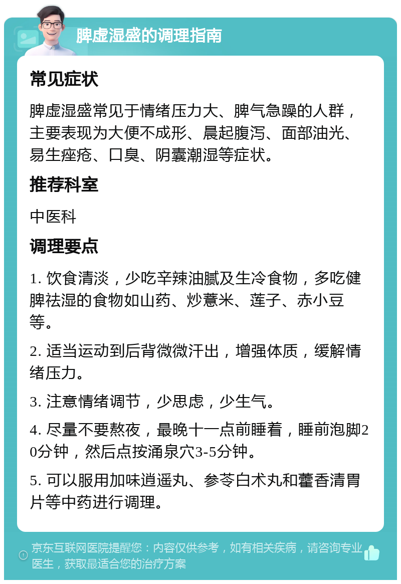 脾虚湿盛的调理指南 常见症状 脾虚湿盛常见于情绪压力大、脾气急躁的人群，主要表现为大便不成形、晨起腹泻、面部油光、易生痤疮、口臭、阴囊潮湿等症状。 推荐科室 中医科 调理要点 1. 饮食清淡，少吃辛辣油腻及生冷食物，多吃健脾祛湿的食物如山药、炒薏米、莲子、赤小豆等。 2. 适当运动到后背微微汗出，增强体质，缓解情绪压力。 3. 注意情绪调节，少思虑，少生气。 4. 尽量不要熬夜，最晚十一点前睡着，睡前泡脚20分钟，然后点按涌泉穴3-5分钟。 5. 可以服用加味逍遥丸、参苓白术丸和藿香清胃片等中药进行调理。